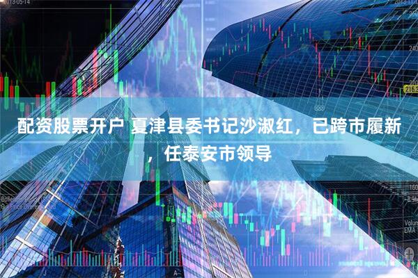 配资股票开户 夏津县委书记沙淑红，已跨市履新，任泰安市领导
