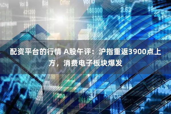 配资平台的行情 A股午评：沪指重返3900点上方，消费电子板块爆发