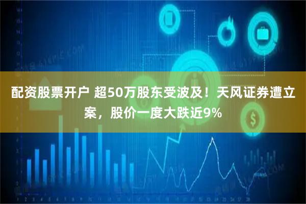 配资股票开户 超50万股东受波及！天风证券遭立案，股价一度大跌近9%
