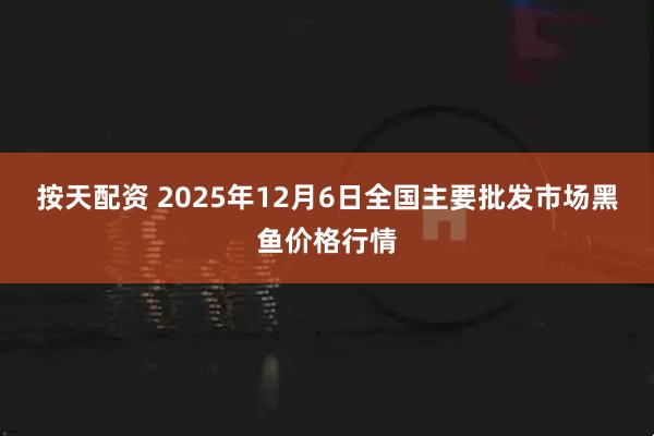 按天配资 2025年12月6日全国主要批发市场黑鱼价格行情