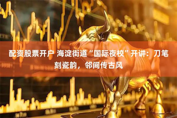 配资股票开户 海淀街道“国际夜校”开讲：刀笔刻瓷韵，邻间传古风