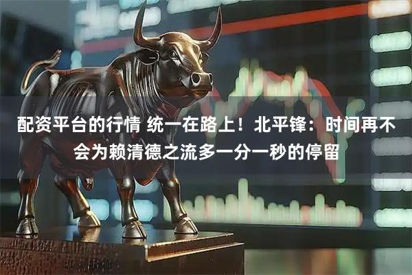 配资平台的行情 统一在路上！北平锋：时间再不会为赖清德之流多一分一秒的停留