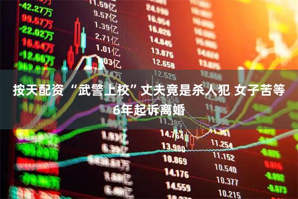 按天配资 “武警上校”丈夫竟是杀人犯 女子苦等6年起诉离婚