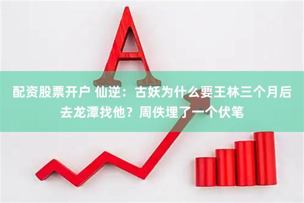 配资股票开户 仙逆：古妖为什么要王林三个月后去龙潭找他？周佚埋了一个伏笔