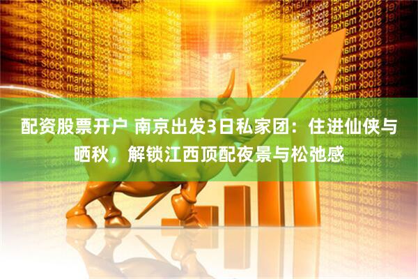 配资股票开户 南京出发3日私家团：住进仙侠与晒秋，解锁江西顶配夜景与松弛感