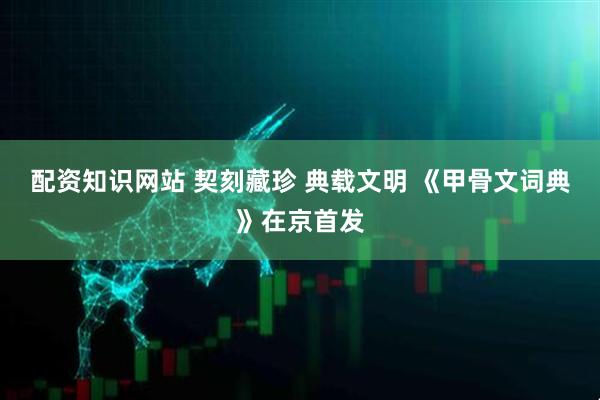 配资知识网站 契刻藏珍 典载文明 《甲骨文词典》在京首发