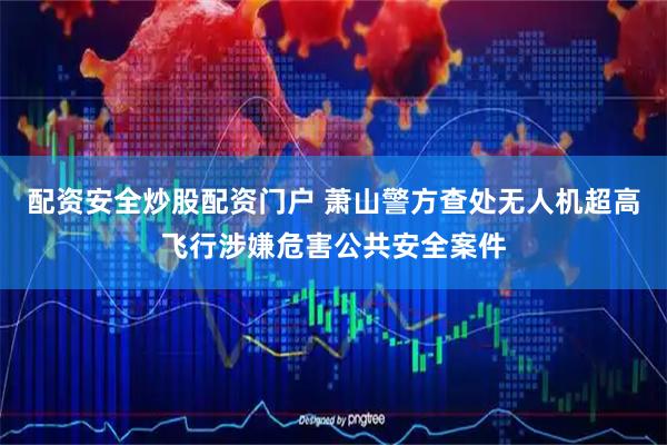 配资安全炒股配资门户 萧山警方查处无人机超高飞行涉嫌危害公共安全案件