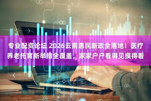 专业配资论坛 2026云南惠民新政全落地！医疗养老托育新举措全覆盖，家家户户看得见摸得着