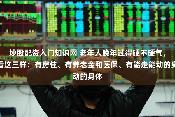 炒股配资入门知识网 老年人晚年过得硬不硬气，就看这三样：有房住、有养老金和医保、有能走能动的身体