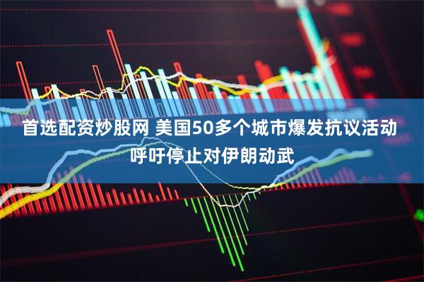 首选配资炒股网 美国50多个城市爆发抗议活动 呼吁停止对伊朗动武