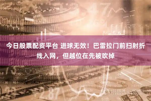 今日股票配资平台 进球无效！巴雷拉门前扫射折线入网，但越位在先被吹掉