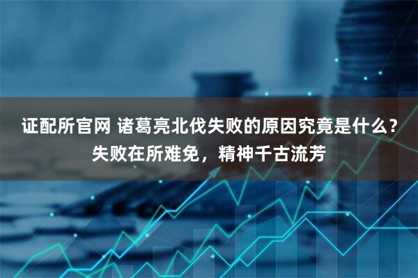 证配所官网 诸葛亮北伐失败的原因究竟是什么？失败在所难免，精神千古流芳