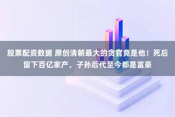股票配资数据 原创清朝最大的贪官竟是他！死后留下百亿家产，子孙后代至今都是富豪