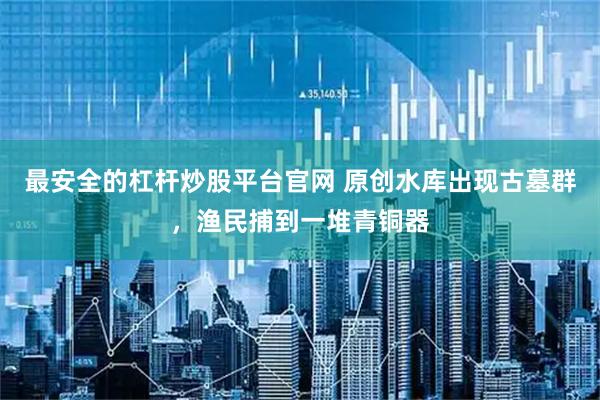 最安全的杠杆炒股平台官网 原创水库出现古墓群，渔民捕到一堆青铜器