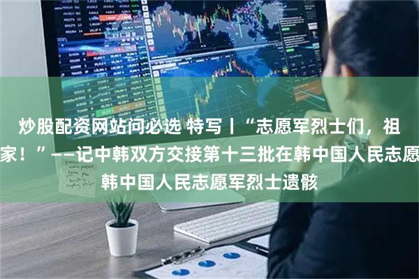 炒股配资网站问必选 特写丨“志愿军烈士们，祖国接你们回家！”——记中韩双方交接第十三批在韩中国人民志愿军烈士遗骸
