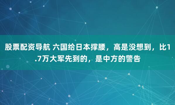 股票配资导航 六国给日本撑腰，高是没想到，比1.7万大军先到的，是中方的警告