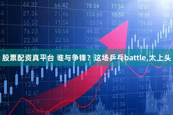 股票配资真平台 谁与争锋？这场乒乓battle,太上头