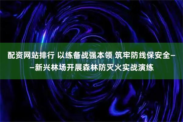 配资网站排行 以练备战强本领 筑牢防线保安全——新兴林场开展森林防灭火实战演练