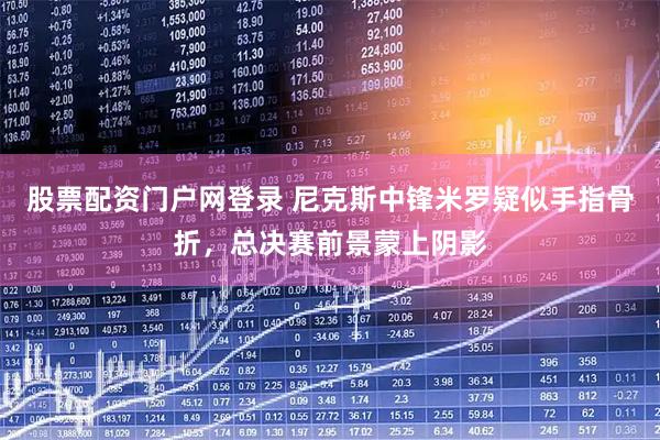 股票配资门户网登录 尼克斯中锋米罗疑似手指骨折，总决赛前景蒙上阴影
