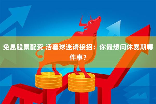 免息股票配资 活塞球迷请接招：你最想问休赛期哪件事？