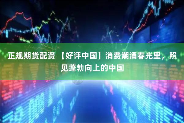 正规期货配资 【好评中国】消费潮涌春光里，照见蓬勃向上的中国