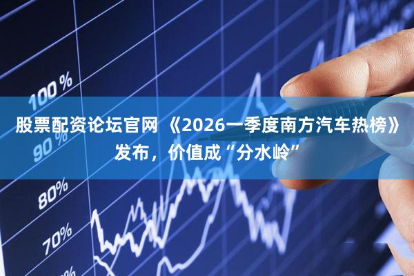 股票配资论坛官网 《2026一季度南方汽车热榜》发布，价值成“分水岭”