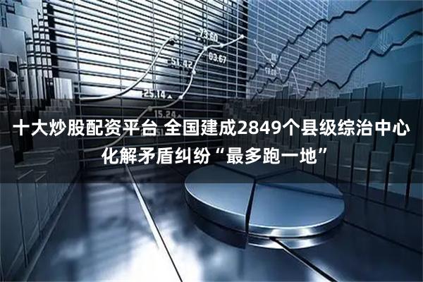 十大炒股配资平台 全国建成2849个县级综治中心 化解矛盾纠纷“最多跑一地”