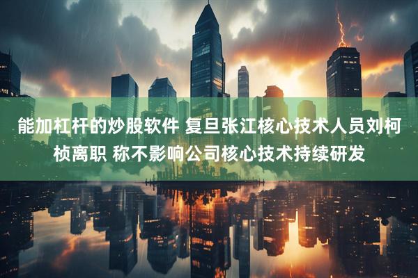 能加杠杆的炒股软件 复旦张江核心技术人员刘柯桢离职 称不影响公司核心技术持续研发