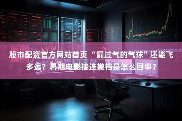 股市配资官方网站首页 “漏过气的气球”还能飞多远？暑期电影接连撤档是怎么回事？