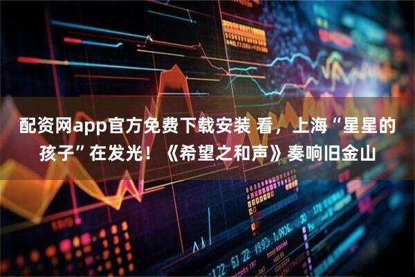 配资网app官方免费下载安装 看，上海“星星的孩子”在发光！《希望之和声》奏响旧金山