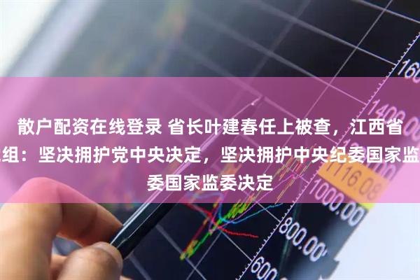 散户配资在线登录 省长叶建春任上被查，江西省政府党组：坚决拥护党中央决定，坚决拥护中央纪委国家监委决定