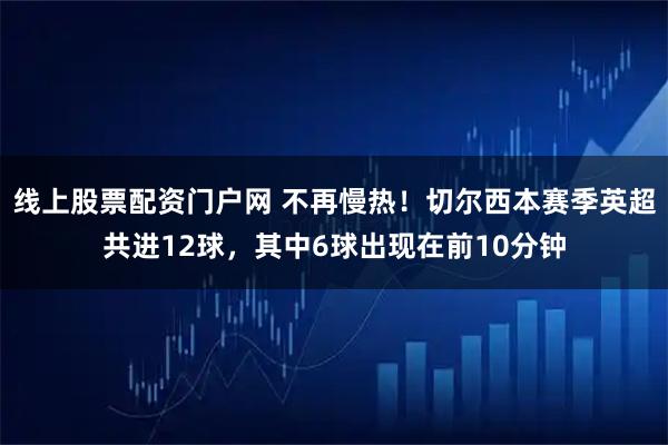 线上股票配资门户网 不再慢热！切尔西本赛季英超共进12球，其中6球出现在前10分钟