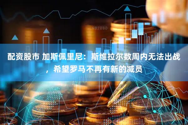 配资股市 加斯佩里尼：斯维拉尔数周内无法出战，希望罗马不再有新的减员